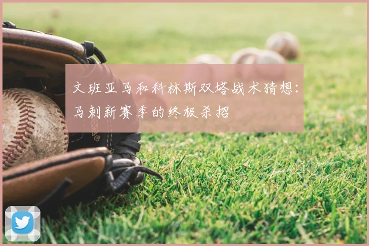 文班亚马和科林斯双塔战术猜想：马刺新赛季的终极杀招