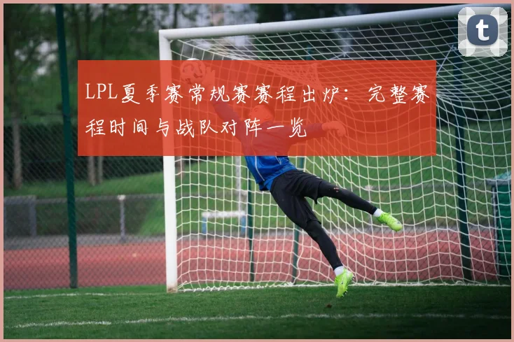 LPL夏季赛常规赛赛程出炉：完整赛程时间与战队对阵一览