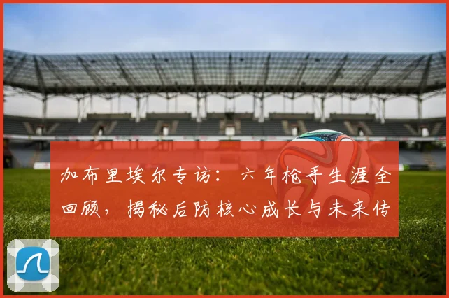 加布里埃尔专访：六年枪手生涯全回顾，揭秘后防核心成长与未来传奇之路
