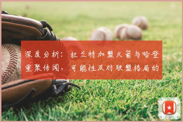 深度分析：杜兰特加盟火箭与哈登重聚传闻，可能性及对联盟格局的冲击