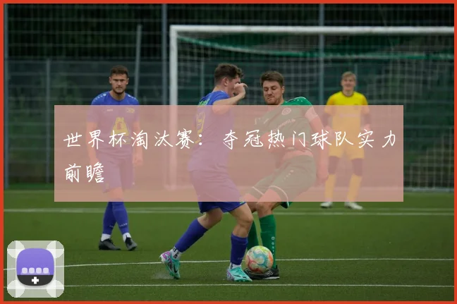 世界杯淘汰赛：夺冠热门球队实力前瞻