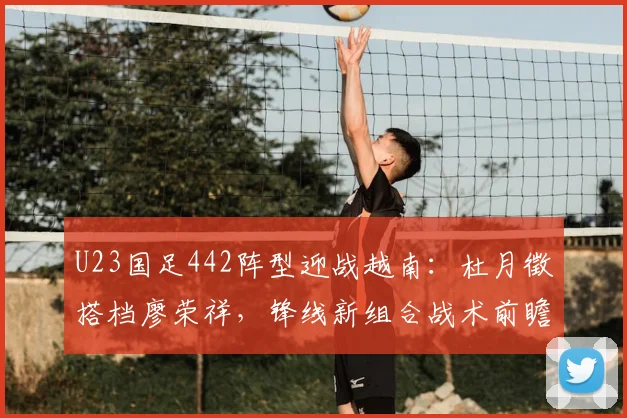 U23国足442阵型迎战越南：杜月徵搭档廖荣祥，锋线新组合战术前瞻