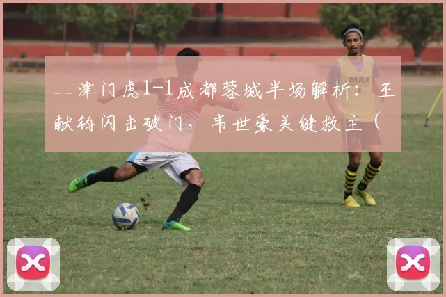 __津门虎1-1成都蓉城半场解析：王献钧闪击破门，韦世豪关键救主（附战术分析与球员数据）__
