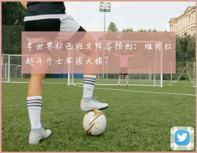 年世界杯西班牙阵容预测：谁将扛起斗牛士军团大旗？