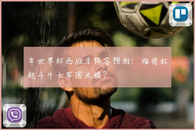 年世界杯西班牙阵容预测：谁将扛起斗牛士军团大旗？