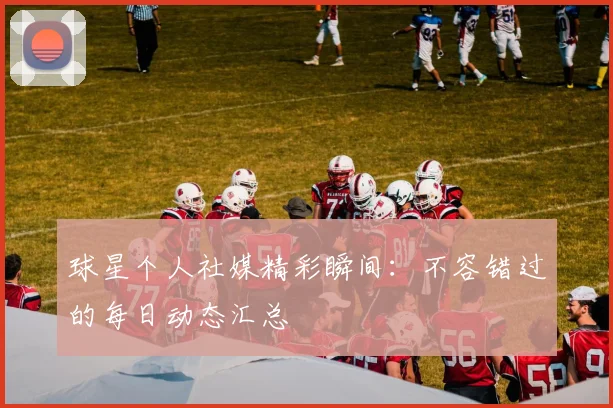球星个人社媒精彩瞬间：不容错过的每日动态汇总