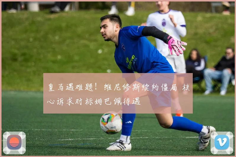 皇马遇难题！维尼修斯续约僵局 核心诉求对标姆巴佩待遇