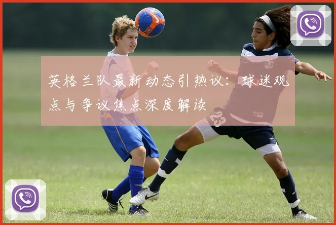 英格兰队最新动态引热议：球迷观点与争议焦点深度解读