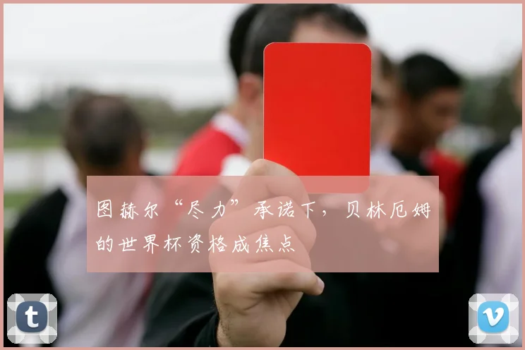 图赫尔“尽力”承诺下，贝林厄姆的世界杯资格成焦点