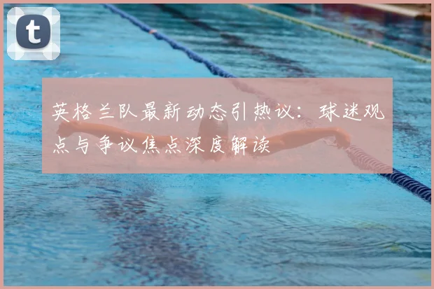 英格兰队最新动态引热议：球迷观点与争议焦点深度解读