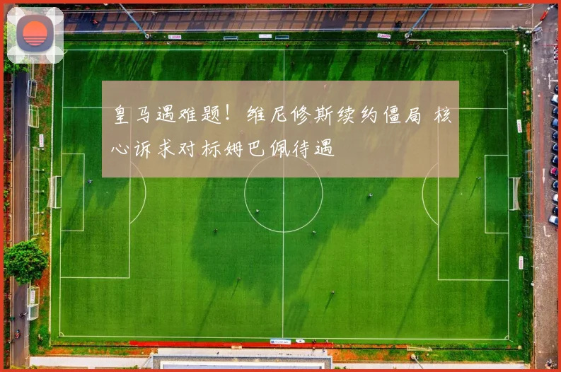 皇马遇难题！维尼修斯续约僵局 核心诉求对标姆巴佩待遇