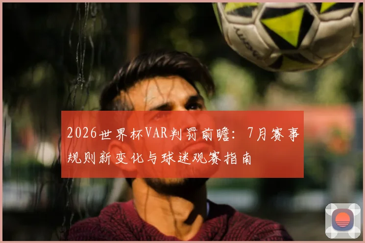 2026世界杯VAR判罚前瞻：7月赛事规则新变化与球迷观赛指南